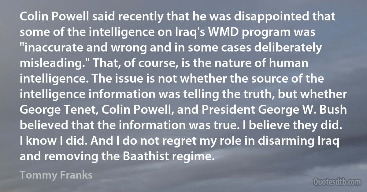 Colin Powell said recently that he was disappointed that some of the intelligence on Iraq's WMD program was "inaccurate and wrong and in some cases deliberately misleading." That, of course, is the nature of human intelligence. The issue is not whether the source of the intelligence information was telling the truth, but whether George Tenet, Colin Powell, and President George W. Bush believed that the information was true. I believe they did. I know I did. And I do not regret my role in disarming Iraq and removing the Baathist regime. (Tommy Franks)