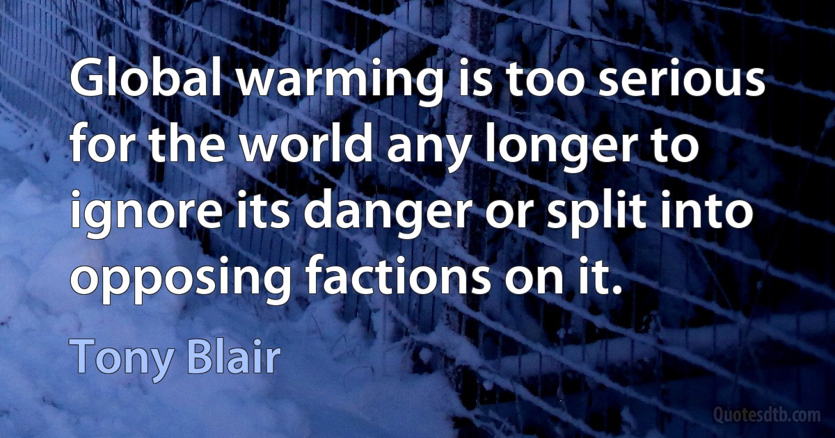 Global warming is too serious for the world any longer to ignore its danger or split into opposing factions on it. (Tony Blair)