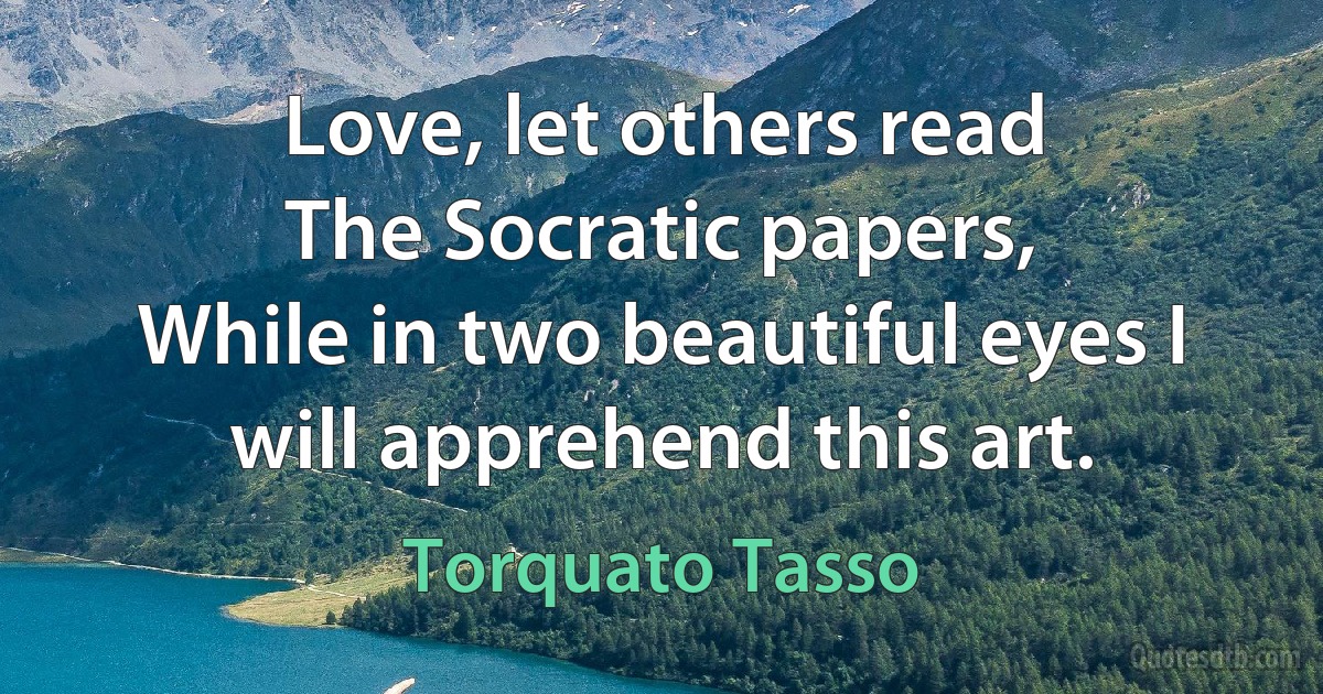 Love, let others read
The Socratic papers,
While in two beautiful eyes I will apprehend this art. (Torquato Tasso)