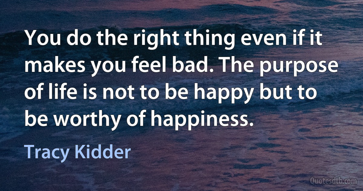 You do the right thing even if it makes you feel bad. The purpose of life is not to be happy but to be worthy of happiness. (Tracy Kidder)