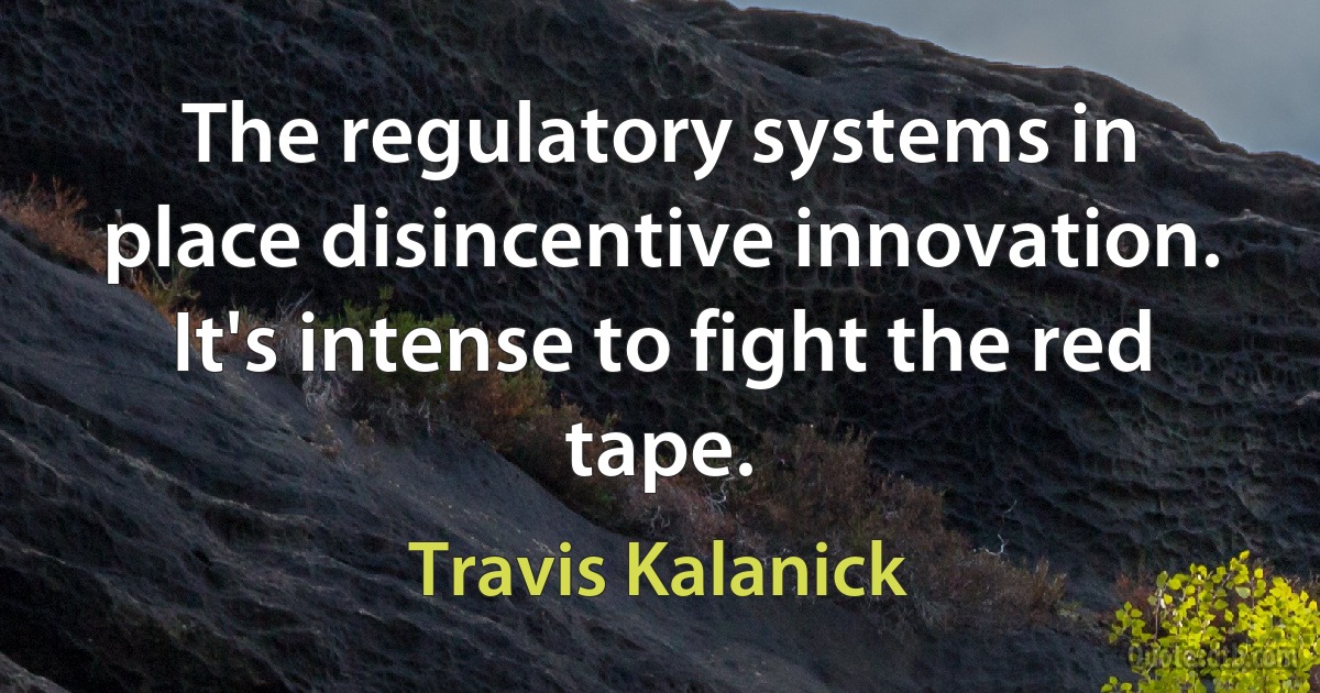 The regulatory systems in place disincentive innovation. It's intense to fight the red tape. (Travis Kalanick)