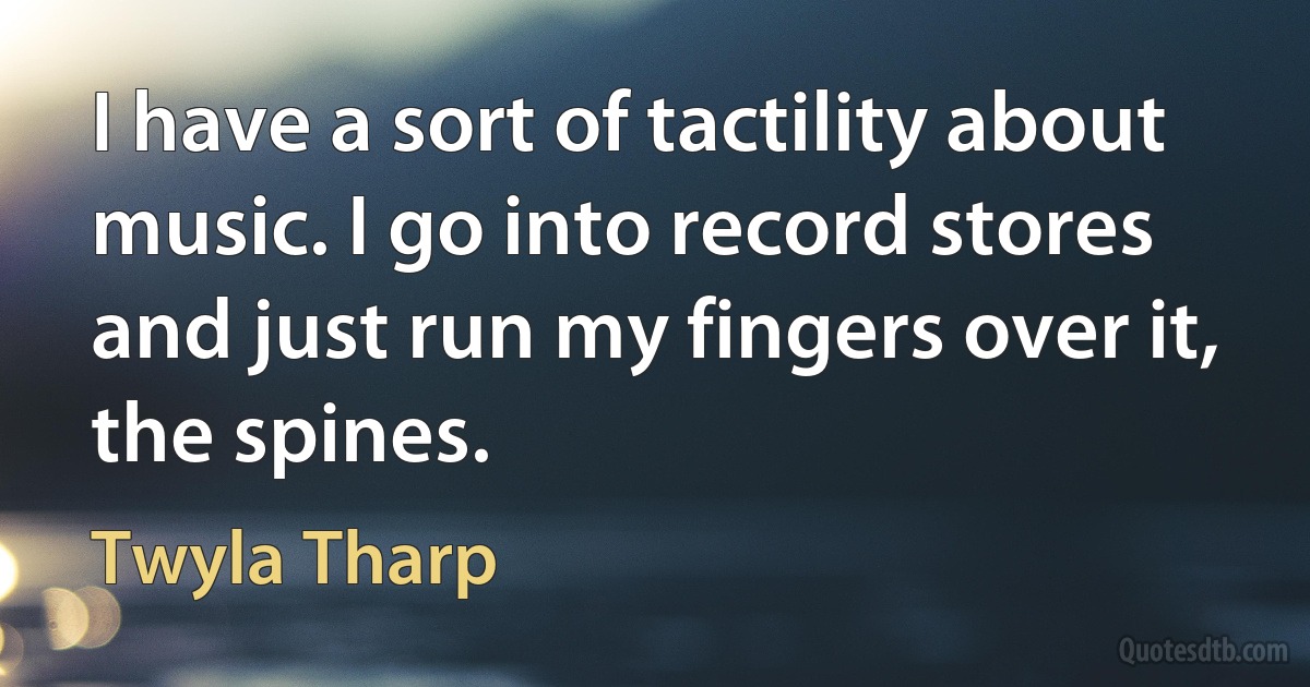 I have a sort of tactility about music. I go into record stores and just run my fingers over it, the spines. (Twyla Tharp)