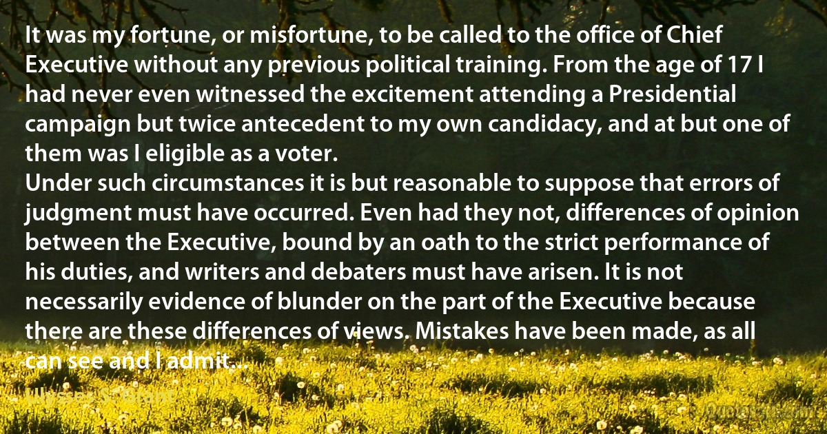 It was my fortune, or misfortune, to be called to the office of Chief Executive without any previous political training. From the age of 17 I had never even witnessed the excitement attending a Presidential campaign but twice antecedent to my own candidacy, and at but one of them was I eligible as a voter.
Under such circumstances it is but reasonable to suppose that errors of judgment must have occurred. Even had they not, differences of opinion between the Executive, bound by an oath to the strict performance of his duties, and writers and debaters must have arisen. It is not necessarily evidence of blunder on the part of the Executive because there are these differences of views. Mistakes have been made, as all can see and I admit... (Ulysses S. Grant)