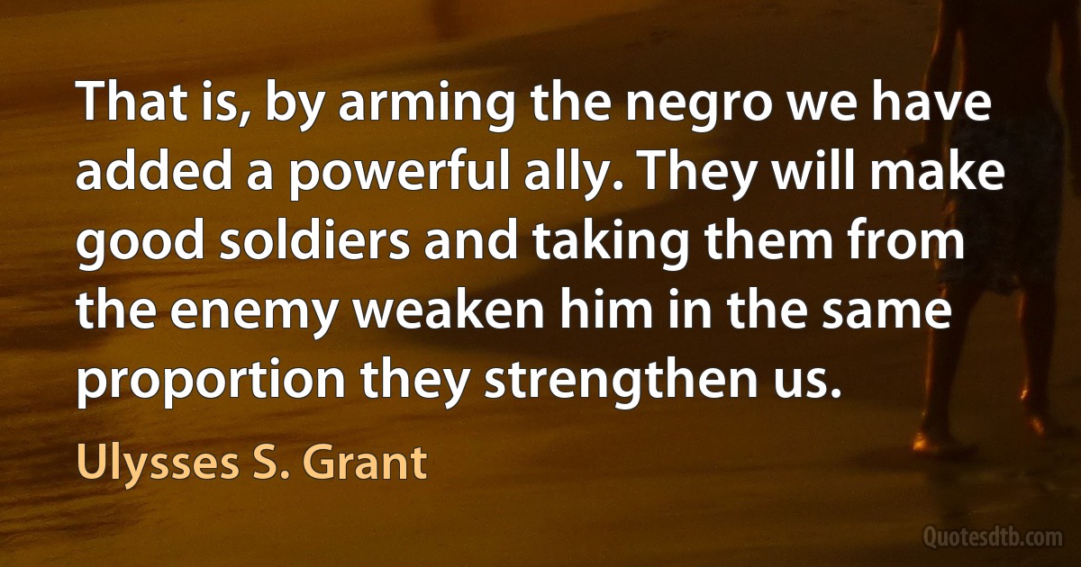 That is, by arming the negro we have added a powerful ally. They will make good soldiers and taking them from the enemy weaken him in the same proportion they strengthen us. (Ulysses S. Grant)