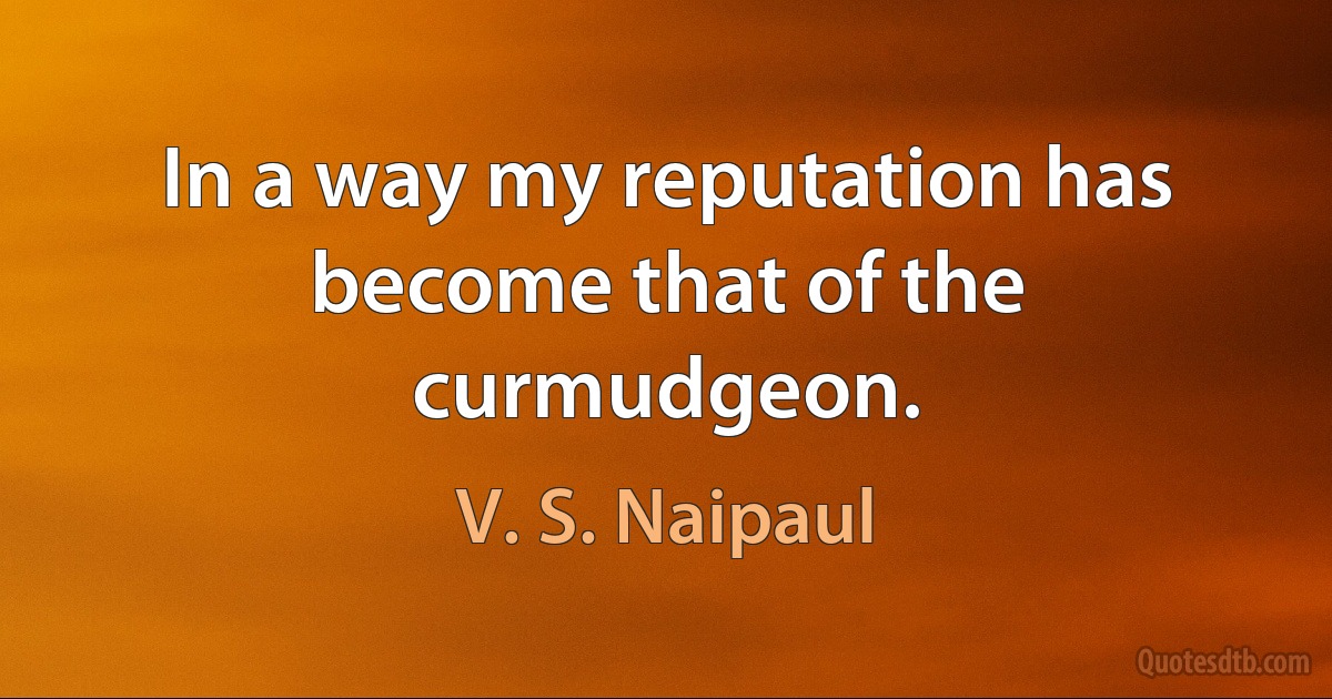 In a way my reputation has become that of the curmudgeon. (V. S. Naipaul)