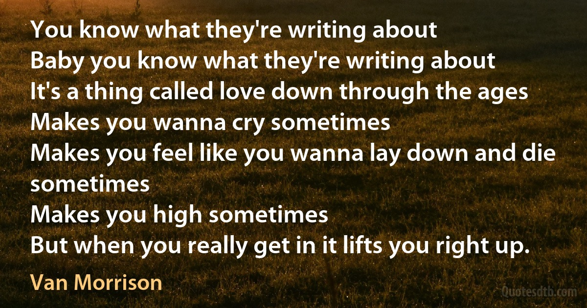 You know what they're writing about
Baby you know what they're writing about
It's a thing called love down through the ages
Makes you wanna cry sometimes
Makes you feel like you wanna lay down and die sometimes
Makes you high sometimes
But when you really get in it lifts you right up. (Van Morrison)