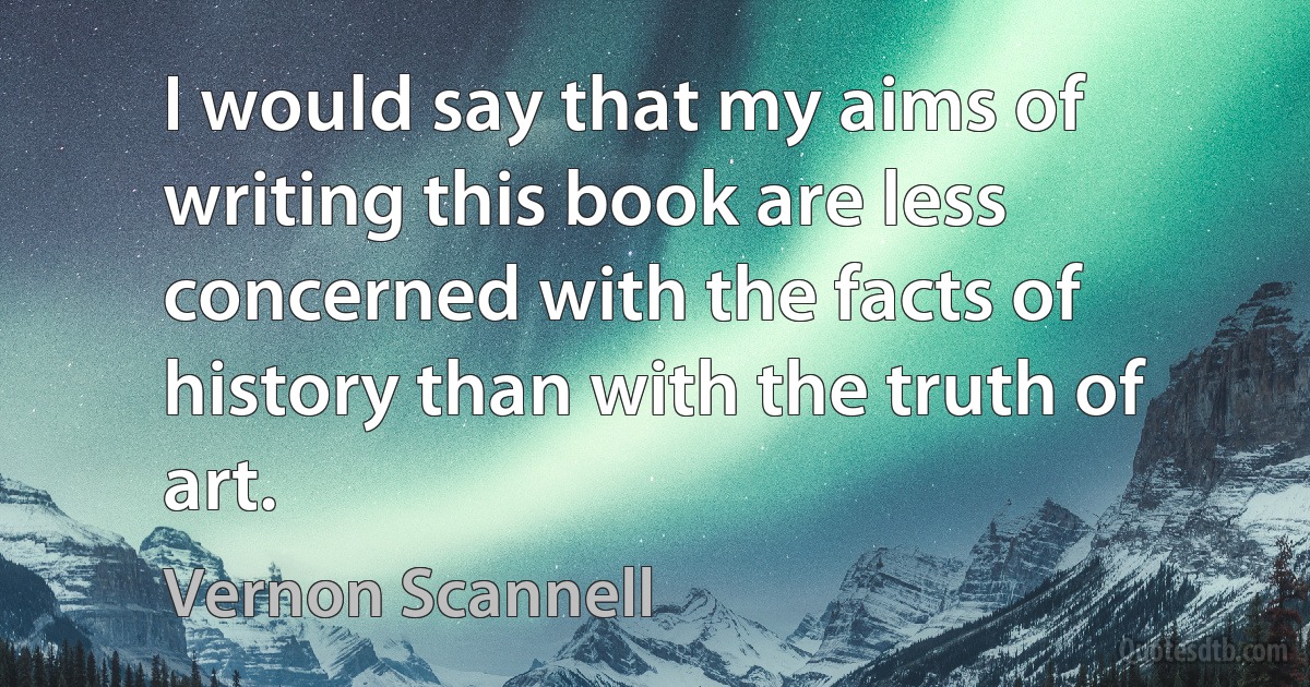 I would say that my aims of writing this book are less concerned with the facts of history than with the truth of art. (Vernon Scannell)