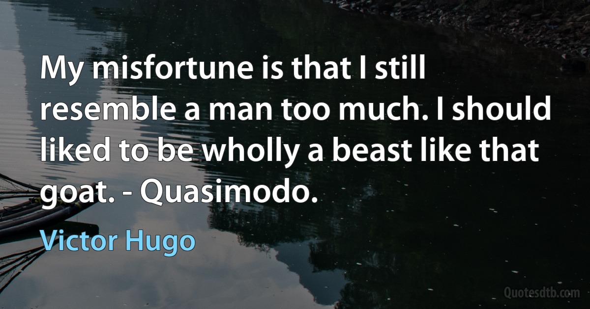 My misfortune is that I still resemble a man too much. I should liked to be wholly a beast like that goat. - Quasimodo. (Victor Hugo)