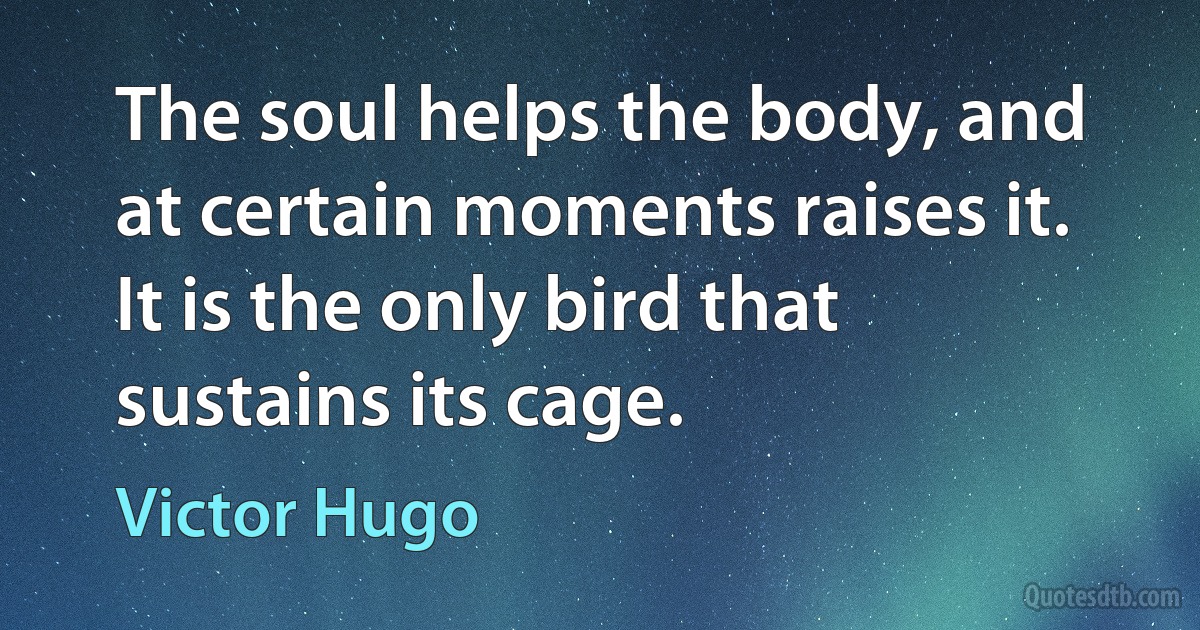 The soul helps the body, and at certain moments raises it. It is the only bird that sustains its cage. (Victor Hugo)