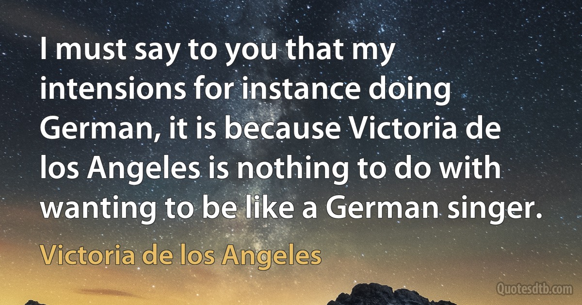 I must say to you that my intensions for instance doing German, it is because Victoria de los Angeles is nothing to do with wanting to be like a German singer. (Victoria de los Angeles)