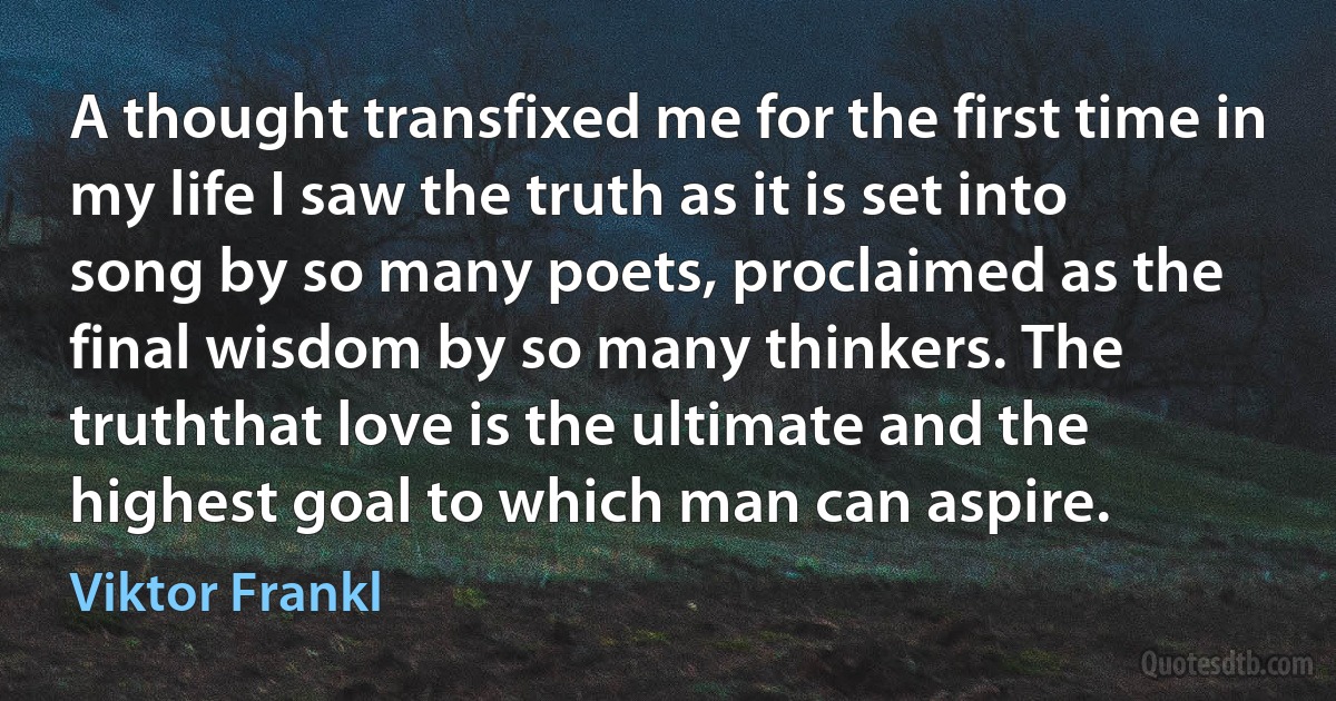 A thought transfixed me for the first time in my life I saw the truth as it is set into song by so many poets, proclaimed as the final wisdom by so many thinkers. The truththat love is the ultimate and the highest goal to which man can aspire. (Viktor Frankl)