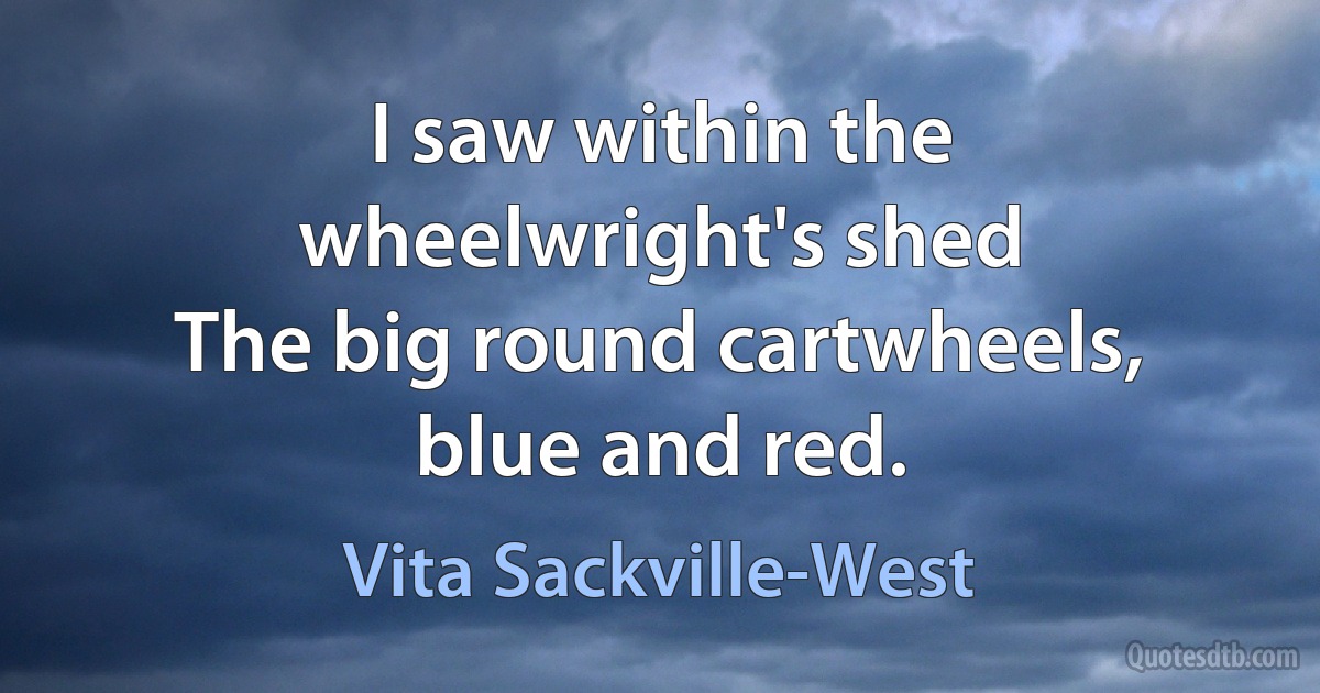 I saw within the wheelwright's shed
The big round cartwheels, blue and red. (Vita Sackville-West)