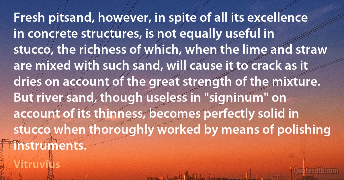 Fresh pitsand, however, in spite of all its excellence in concrete structures, is not equally useful in stucco, the richness of which, when the lime and straw are mixed with such sand, will cause it to crack as it dries on account of the great strength of the mixture. But river sand, though useless in "signinum" on account of its thinness, becomes perfectly solid in stucco when thoroughly worked by means of polishing instruments. (Vitruvius)