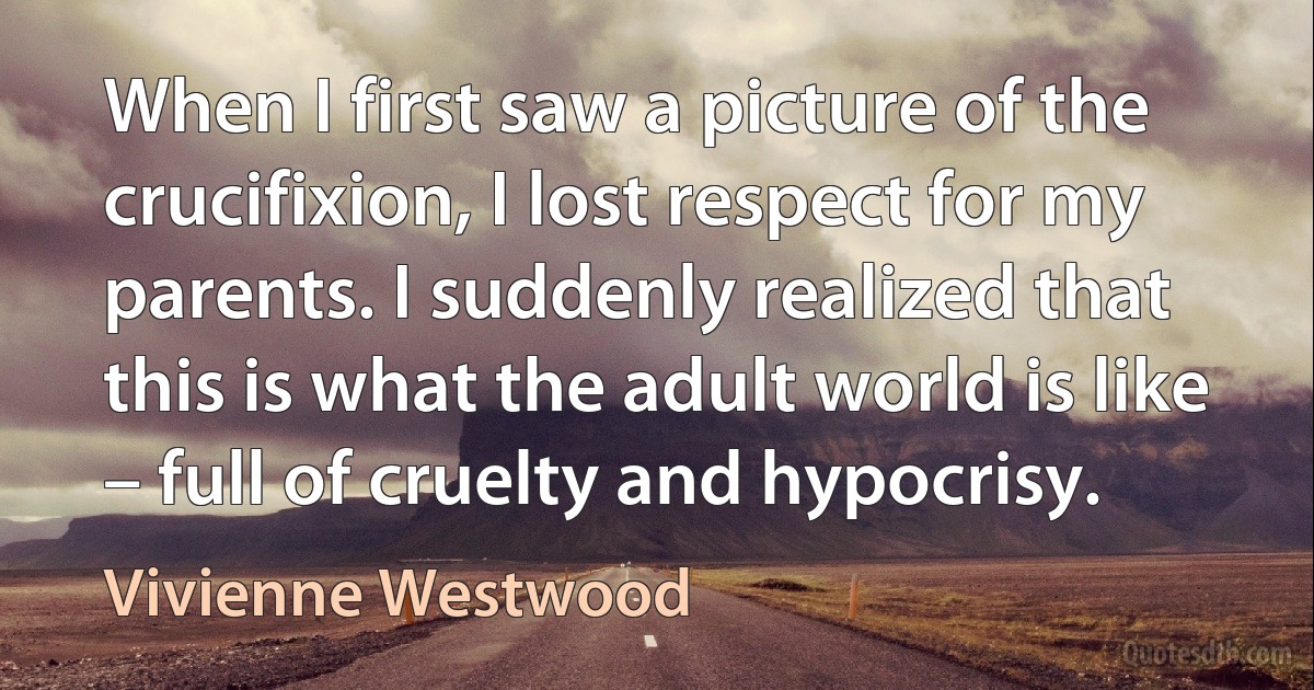 When I first saw a picture of the crucifixion, I lost respect for my parents. I suddenly realized that this is what the adult world is like – full of cruelty and hypocrisy. (Vivienne Westwood)