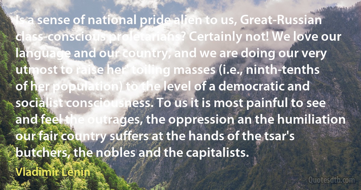 Is a sense of national pride alien to us, Great-Russian class-conscious proletarians? Certainly not! We love our language and our country, and we are doing our very utmost to raise her' toiling masses (i.e., ninth-tenths of her population) to the level of a democratic and socialist consciousness. To us it is most painful to see and feel the outrages, the oppression an the humiliation our fair country suffers at the hands of the tsar's butchers, the nobles and the capitalists. (Vladimir Lenin)