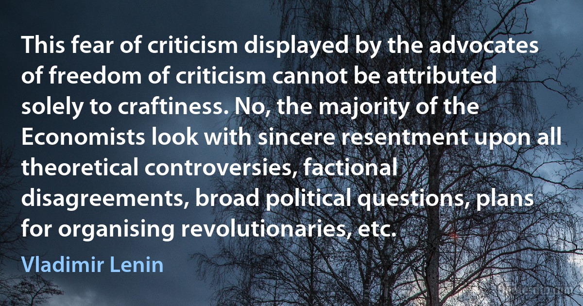 This fear of criticism displayed by the advocates of freedom of criticism cannot be attributed solely to craftiness. No, the majority of the Economists look with sincere resentment upon all theoretical controversies, factional disagreements, broad political questions, plans for organising revolutionaries, etc. (Vladimir Lenin)