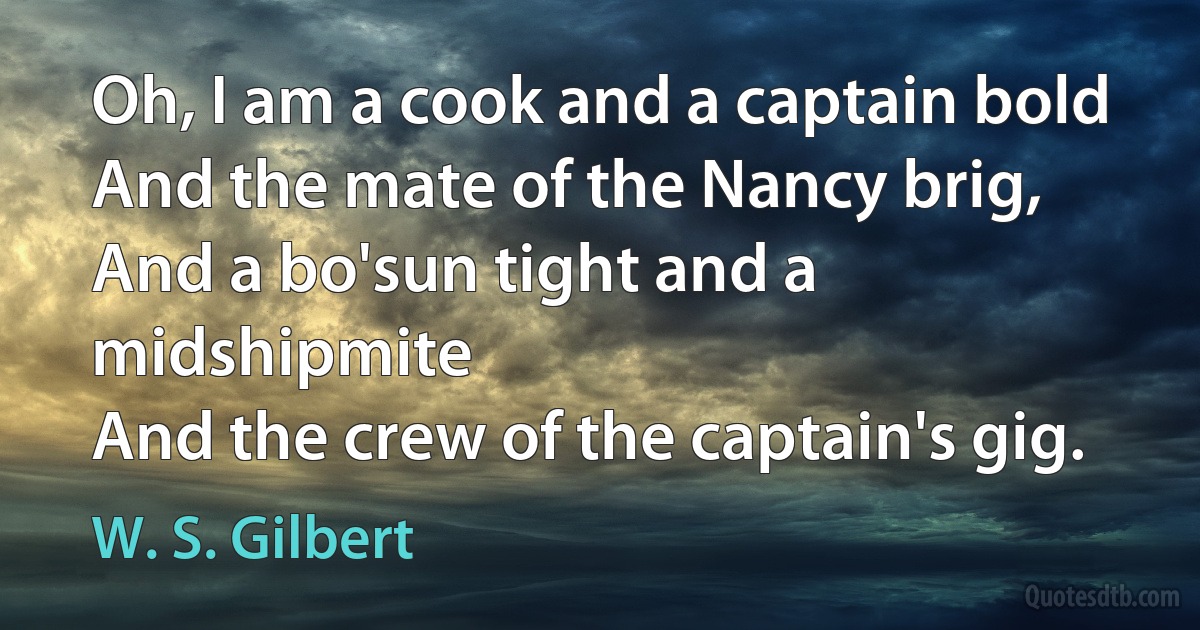 Oh, I am a cook and a captain bold
And the mate of the Nancy brig,
And a bo'sun tight and a midshipmite
And the crew of the captain's gig. (W. S. Gilbert)