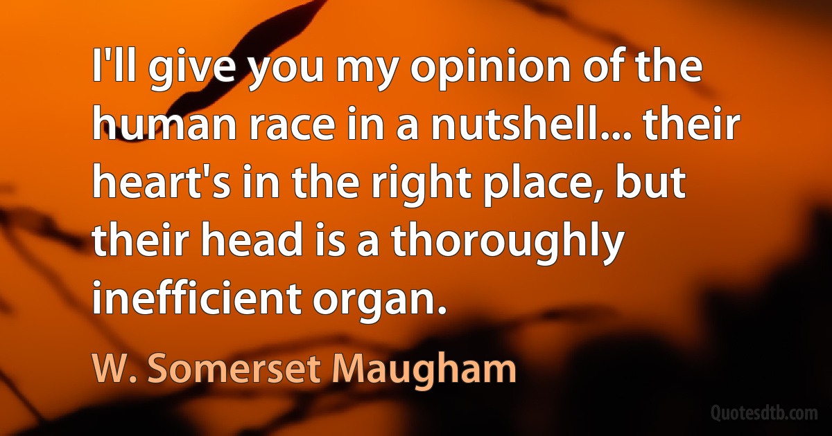 I'll give you my opinion of the human race in a nutshell... their heart's in the right place, but their head is a thoroughly inefficient organ. (W. Somerset Maugham)