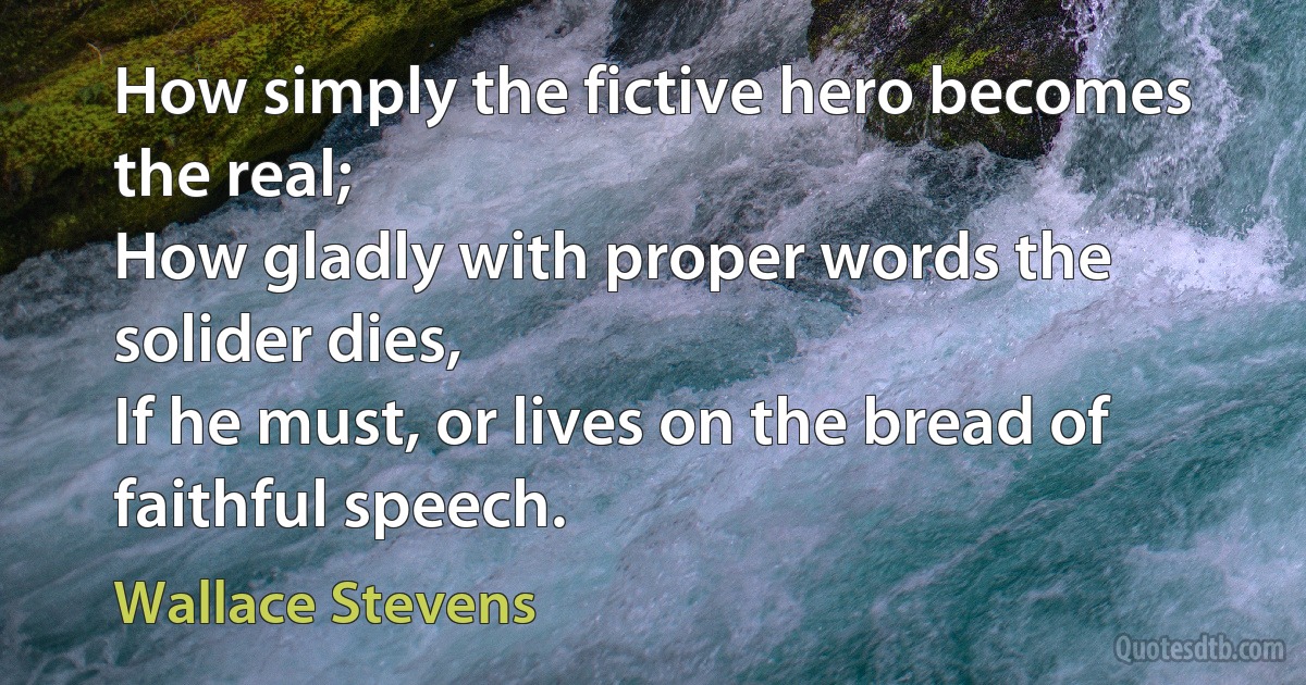 How simply the fictive hero becomes the real;
How gladly with proper words the solider dies,
If he must, or lives on the bread of faithful speech. (Wallace Stevens)