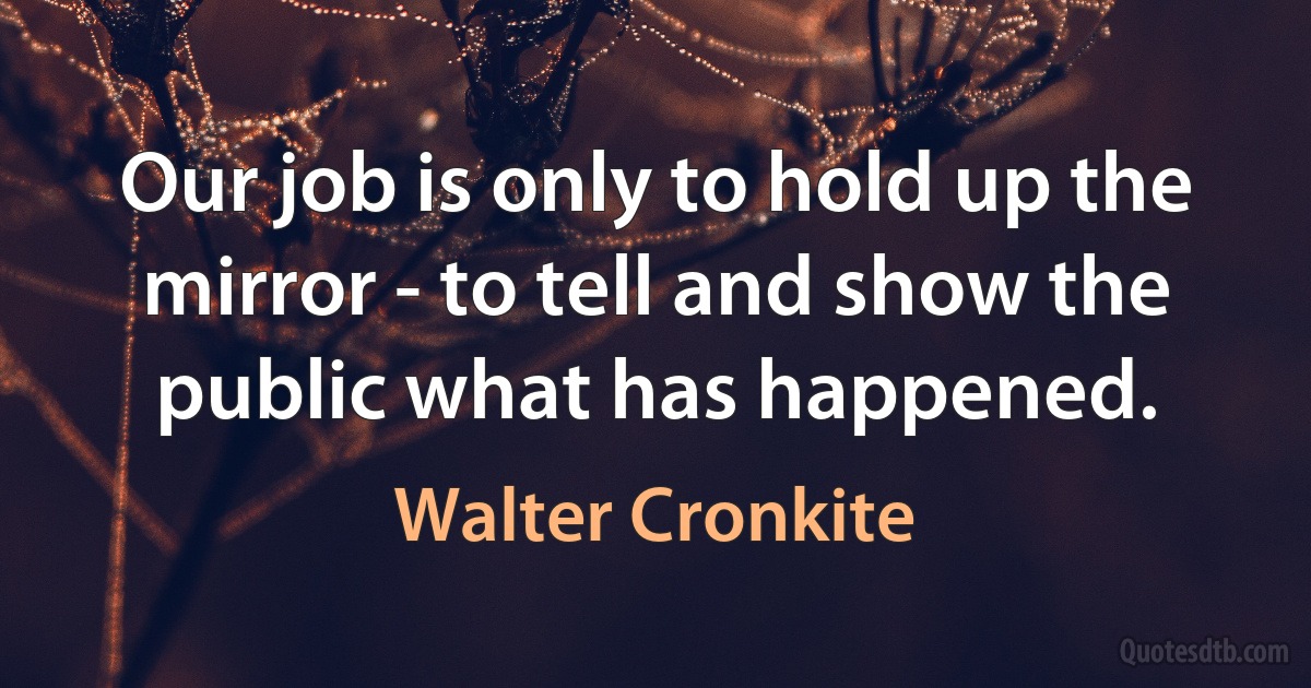 Our job is only to hold up the mirror - to tell and show the public what has happened. (Walter Cronkite)