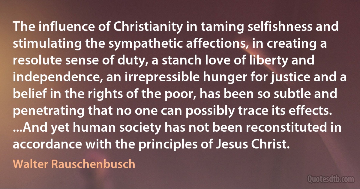 The influence of Christianity in taming selfishness and stimulating the sympathetic affections, in creating a resolute sense of duty, a stanch love of liberty and independence, an irrepressible hunger for justice and a belief in the rights of the poor, has been so subtle and penetrating that no one can possibly trace its effects. ...And yet human society has not been reconstituted in accordance with the principles of Jesus Christ. (Walter Rauschenbusch)