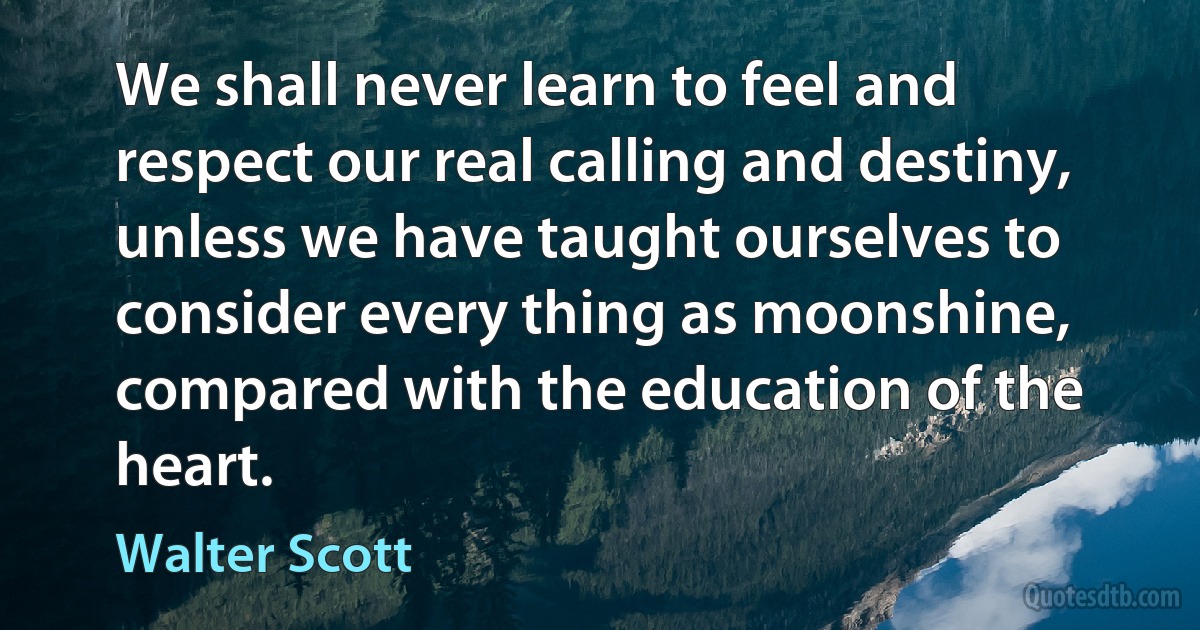 We shall never learn to feel and respect our real calling and destiny, unless we have taught ourselves to consider every thing as moonshine, compared with the education of the heart. (Walter Scott)