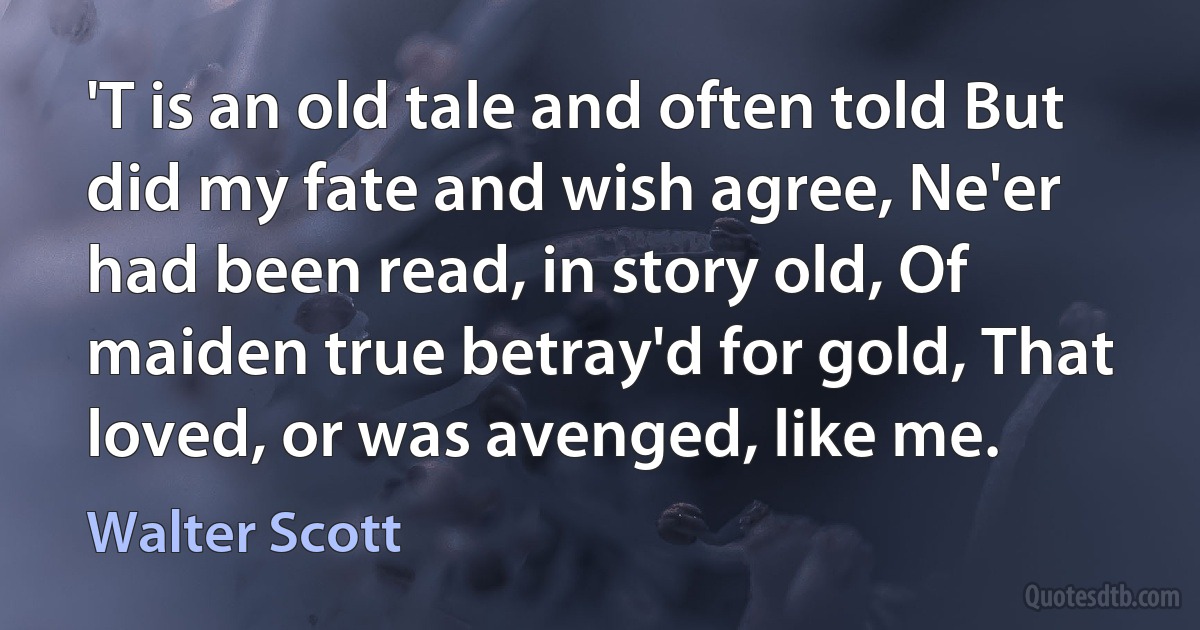 'T is an old tale and often told But did my fate and wish agree, Ne'er had been read, in story old, Of maiden true betray'd for gold, That loved, or was avenged, like me. (Walter Scott)