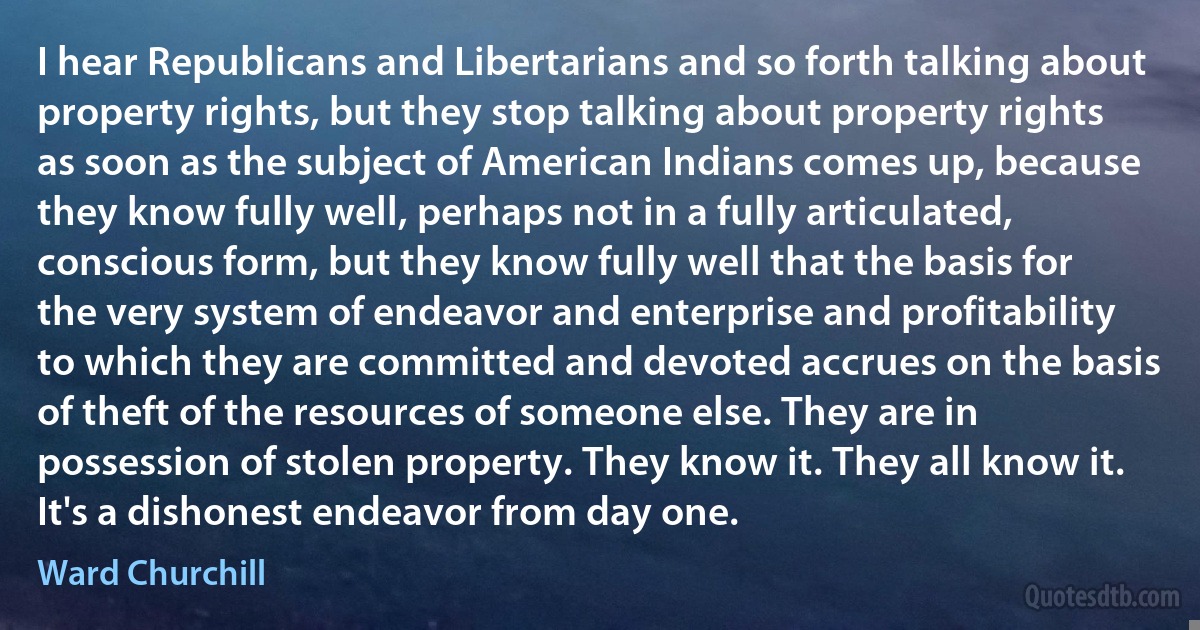 I hear Republicans and Libertarians and so forth talking about property rights, but they stop talking about property rights as soon as the subject of American Indians comes up, because they know fully well, perhaps not in a fully articulated, conscious form, but they know fully well that the basis for the very system of endeavor and enterprise and profitability to which they are committed and devoted accrues on the basis of theft of the resources of someone else. They are in possession of stolen property. They know it. They all know it. It's a dishonest endeavor from day one. (Ward Churchill)