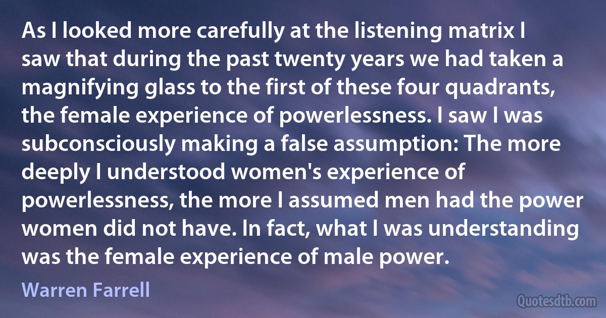 As I looked more carefully at the listening matrix I saw that during the past twenty years we had taken a magnifying glass to the first of these four quadrants, the female experience of powerlessness. I saw I was subconsciously making a false assumption: The more deeply I understood women's experience of powerlessness, the more I assumed men had the power women did not have. In fact, what I was understanding was the female experience of male power. (Warren Farrell)