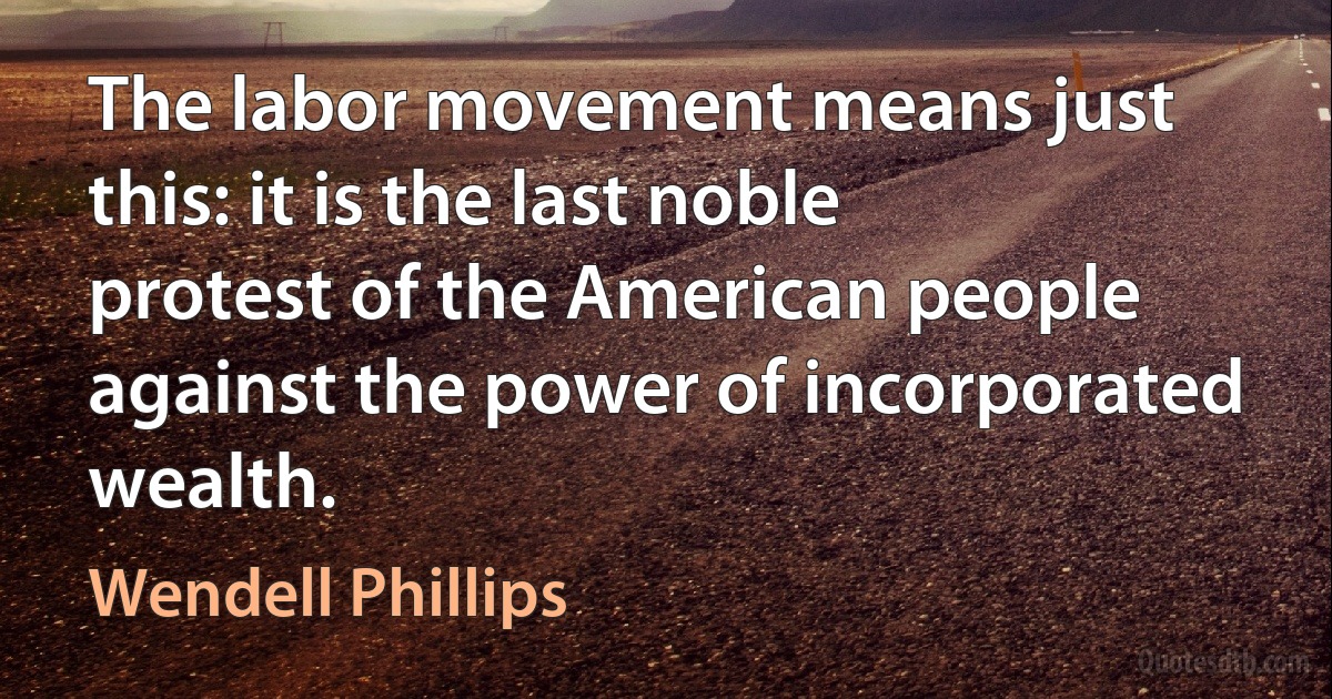 The labor movement means just this: it is the last noble protest of the American people against the power of incorporated wealth. (Wendell Phillips)