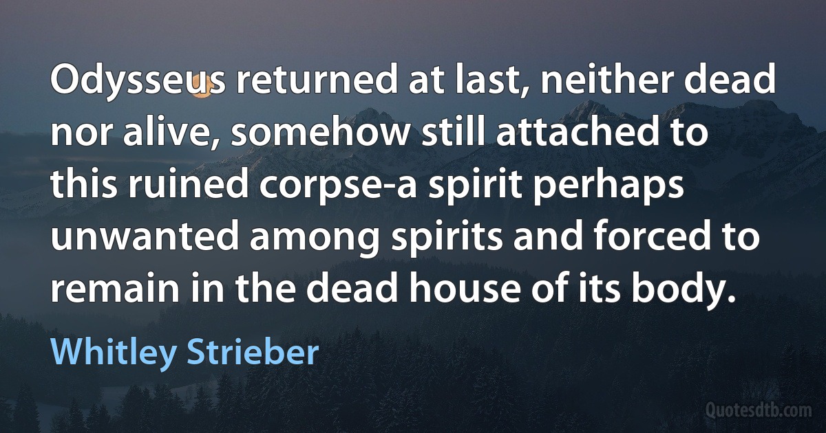 Odysseus returned at last, neither dead nor alive, somehow still attached to this ruined corpse-a spirit perhaps unwanted among spirits and forced to remain in the dead house of its body. (Whitley Strieber)