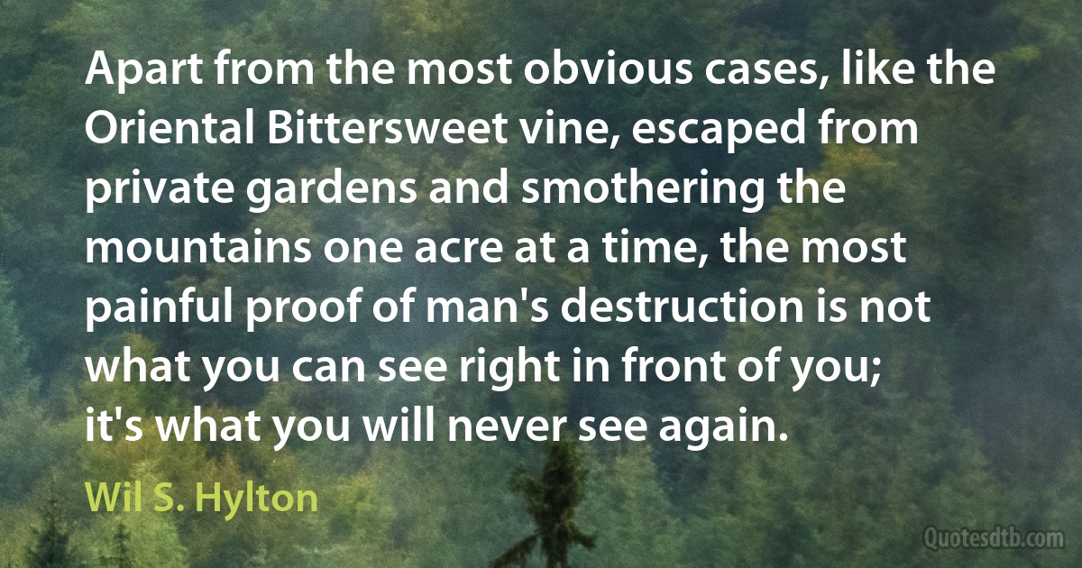 Apart from the most obvious cases, like the Oriental Bittersweet vine, escaped from private gardens and smothering the mountains one acre at a time, the most painful proof of man's destruction is not what you can see right in front of you; it's what you will never see again. (Wil S. Hylton)