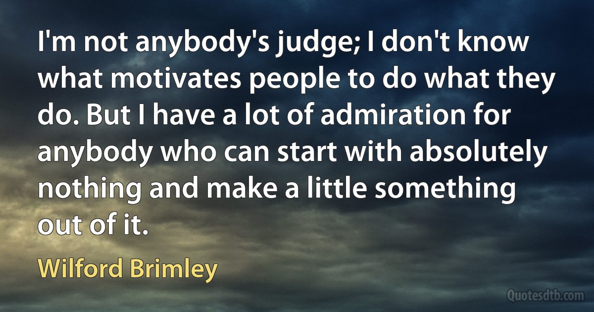 I'm not anybody's judge; I don't know what motivates people to do what they do. But I have a lot of admiration for anybody who can start with absolutely nothing and make a little something out of it. (Wilford Brimley)