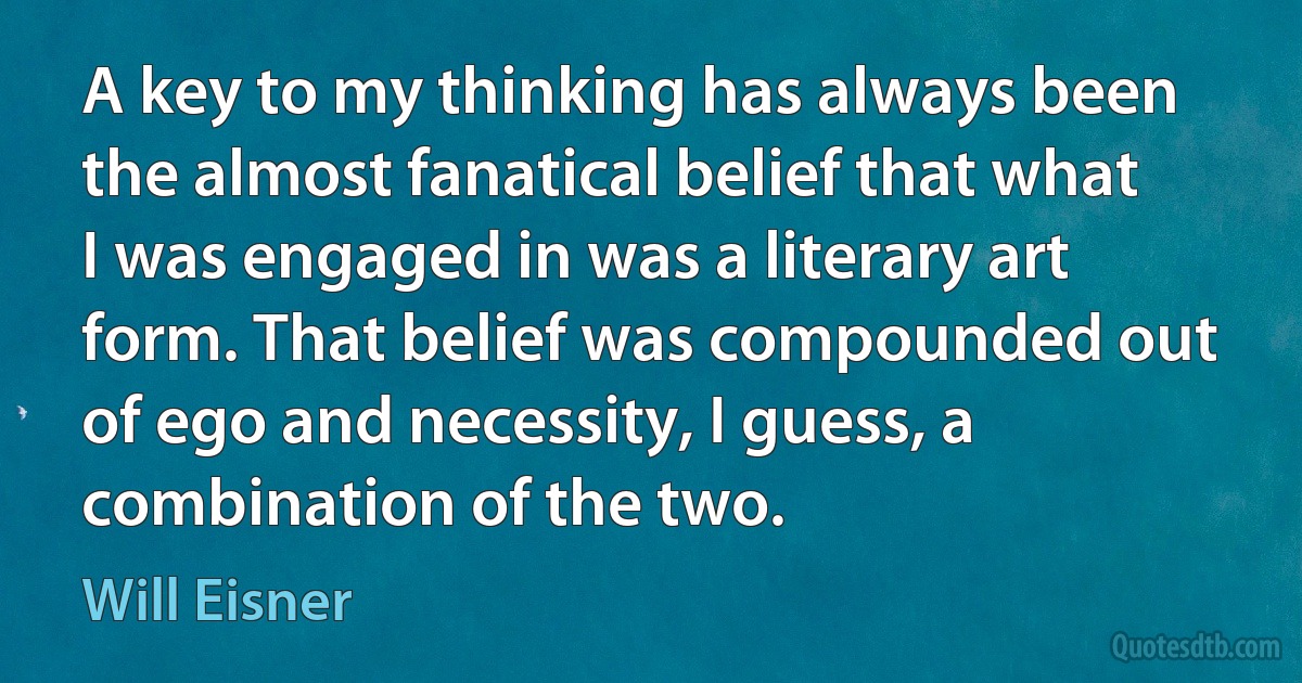 A key to my thinking has always been the almost fanatical belief that what I was engaged in was a literary art form. That belief was compounded out of ego and necessity, I guess, a combination of the two. (Will Eisner)