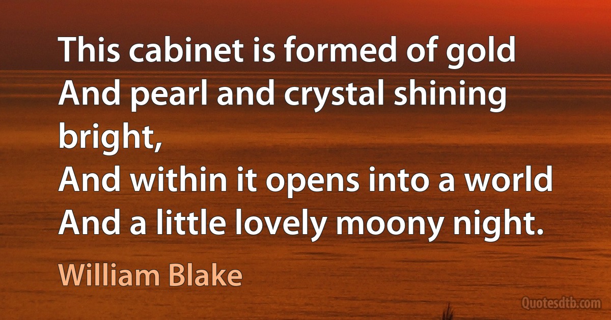 This cabinet is formed of gold
And pearl and crystal shining bright,
And within it opens into a world
And a little lovely moony night. (William Blake)