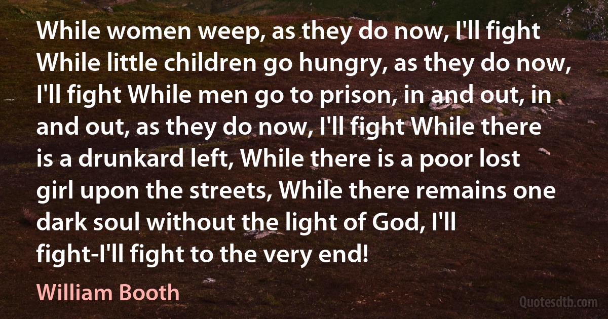 While women weep, as they do now, I'll fight While little children go hungry, as they do now, I'll fight While men go to prison, in and out, in and out, as they do now, I'll fight While there is a drunkard left, While there is a poor lost girl upon the streets, While there remains one dark soul without the light of God, I'll fight-I'll fight to the very end! (William Booth)