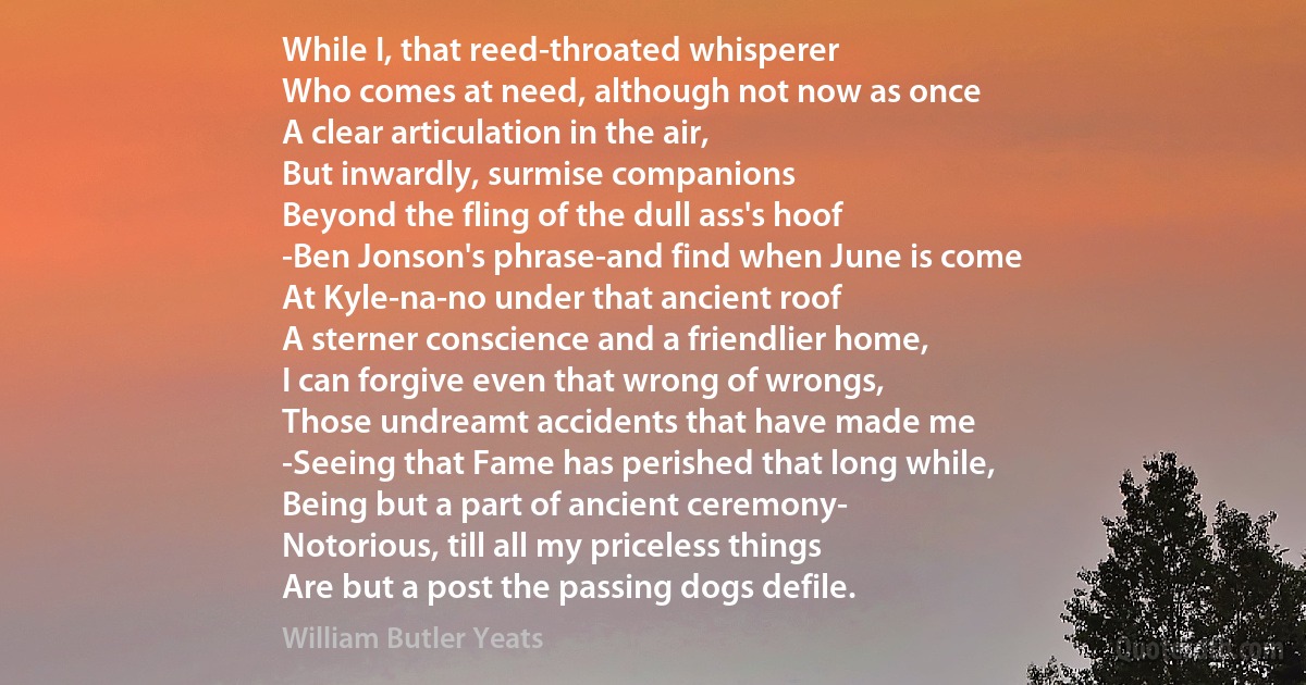 While I, that reed-throated whisperer
Who comes at need, although not now as once
A clear articulation in the air,
But inwardly, surmise companions
Beyond the fling of the dull ass's hoof
-Ben Jonson's phrase-and find when June is come
At Kyle-na-no under that ancient roof
A sterner conscience and a friendlier home,
I can forgive even that wrong of wrongs,
Those undreamt accidents that have made me
-Seeing that Fame has perished that long while,
Being but a part of ancient ceremony-
Notorious, till all my priceless things
Are but a post the passing dogs defile. (William Butler Yeats)