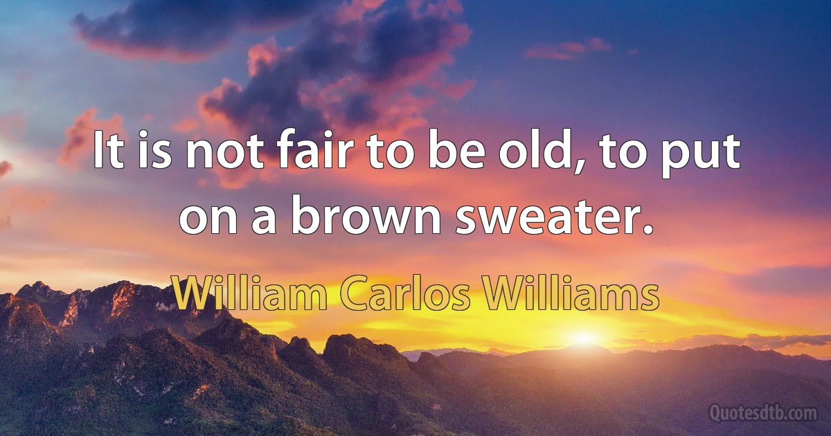 It is not fair to be old, to put on a brown sweater. (William Carlos Williams)