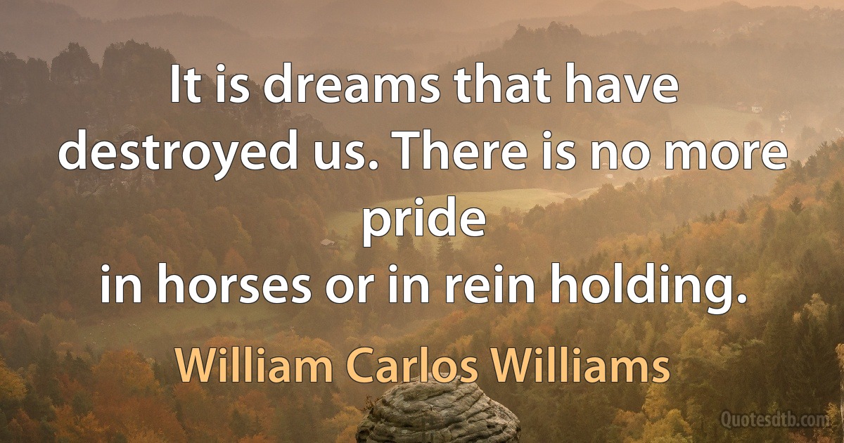 It is dreams that have destroyed us. There is no more pride
in horses or in rein holding. (William Carlos Williams)