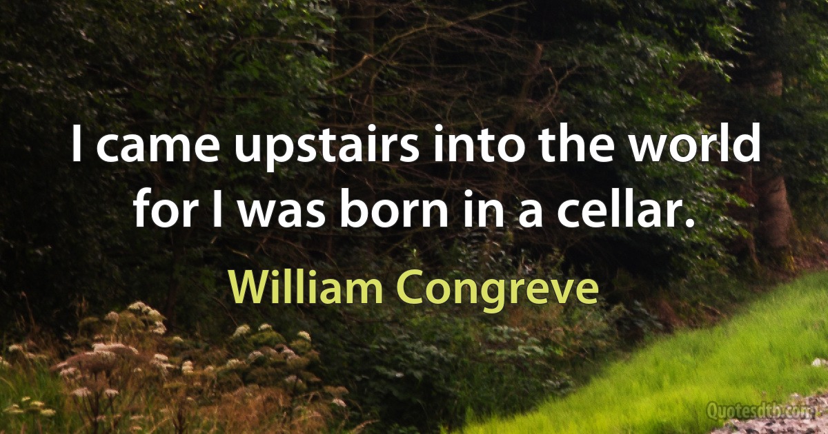 I came upstairs into the world for I was born in a cellar. (William Congreve)