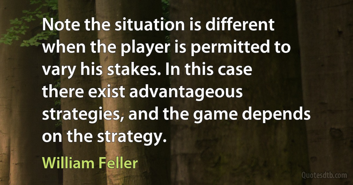 Note the situation is different when the player is permitted to vary his stakes. In this case there exist advantageous strategies, and the game depends on the strategy. (William Feller)