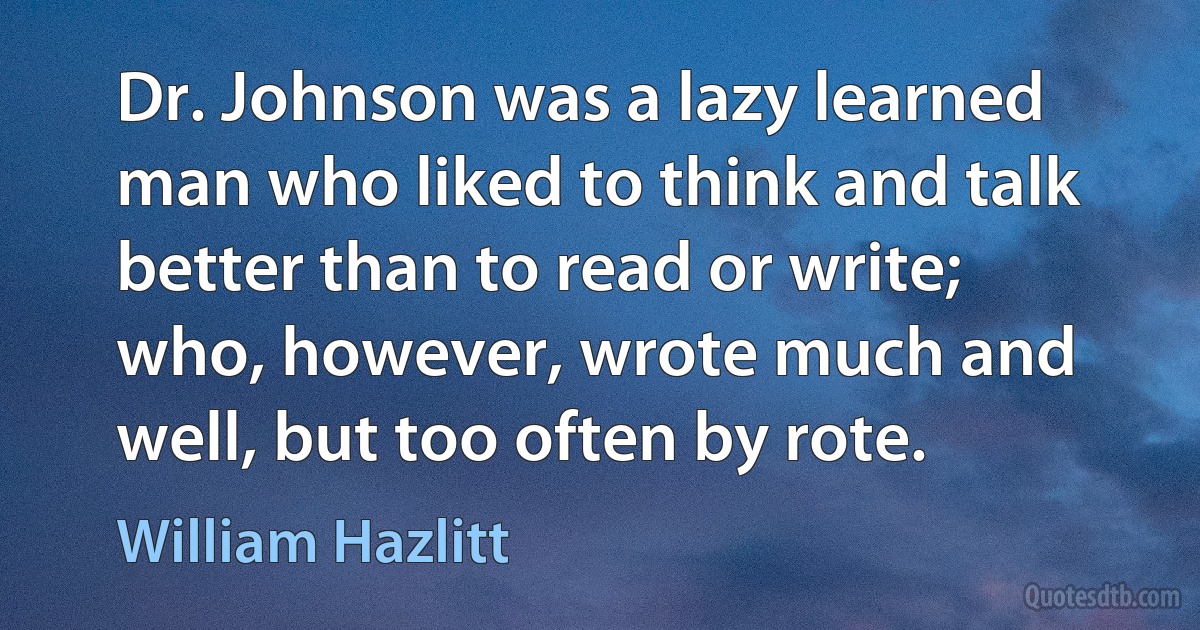 Dr. Johnson was a lazy learned man who liked to think and talk better than to read or write; who, however, wrote much and well, but too often by rote. (William Hazlitt)