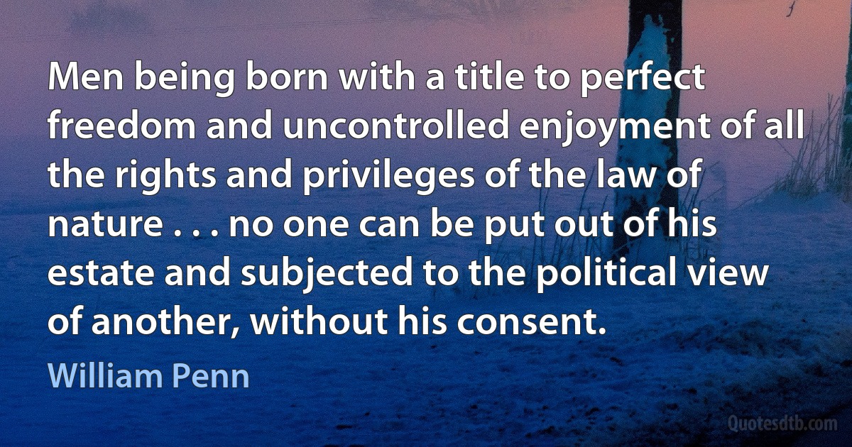 Men being born with a title to perfect freedom and uncontrolled enjoyment of all the rights and privileges of the law of nature . . . no one can be put out of his estate and subjected to the political view of another, without his consent. (William Penn)