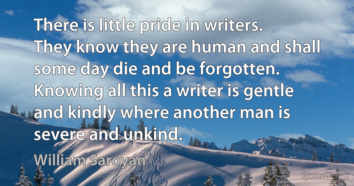 There is little pride in writers. They know they are human and shall some day die and be forgotten. Knowing all this a writer is gentle and kindly where another man is severe and unkind. (William Saroyan)