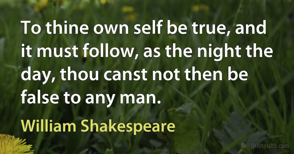 To thine own self be true, and it must follow, as the night the day, thou canst not then be false to any man. (William Shakespeare)