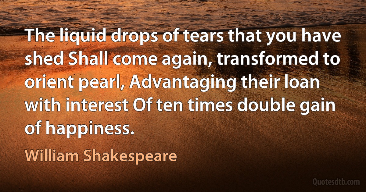 The liquid drops of tears that you have shed Shall come again, transformed to orient pearl, Advantaging their loan with interest Of ten times double gain of happiness. (William Shakespeare)