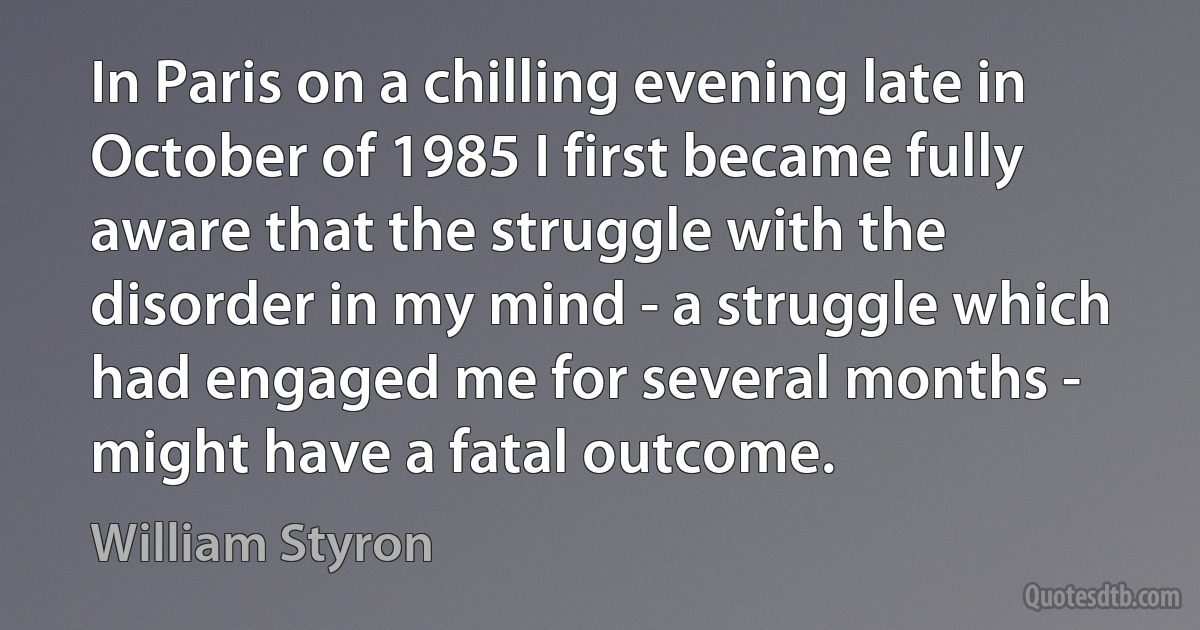 In Paris on a chilling evening late in October of 1985 I first became fully aware that the struggle with the disorder in my mind - a struggle which had engaged me for several months - might have a fatal outcome. (William Styron)