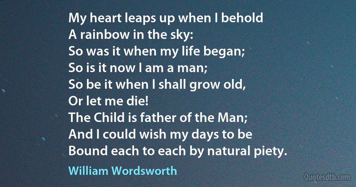 My heart leaps up when I behold
A rainbow in the sky:
So was it when my life began;
So is it now I am a man;
So be it when I shall grow old,
Or let me die!
The Child is father of the Man;
And I could wish my days to be
Bound each to each by natural piety. (William Wordsworth)