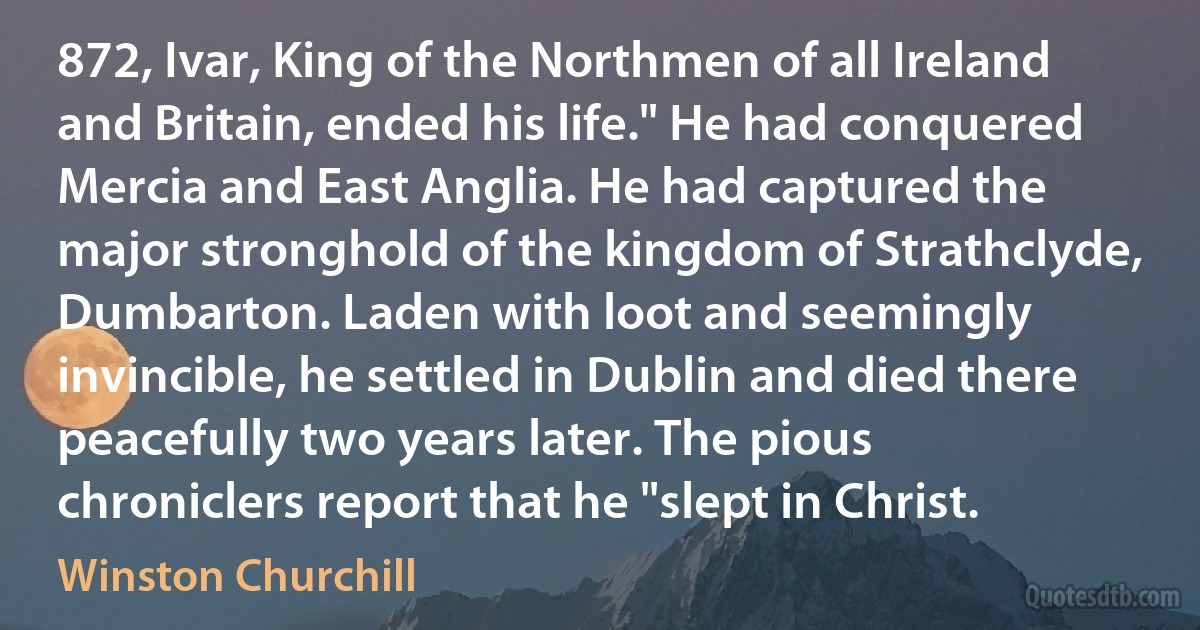 872, Ivar, King of the Northmen of all Ireland and Britain, ended his life." He had conquered Mercia and East Anglia. He had captured the major stronghold of the kingdom of Strathclyde, Dumbarton. Laden with loot and seemingly invincible, he settled in Dublin and died there peacefully two years later. The pious chroniclers report that he "slept in Christ. (Winston Churchill)