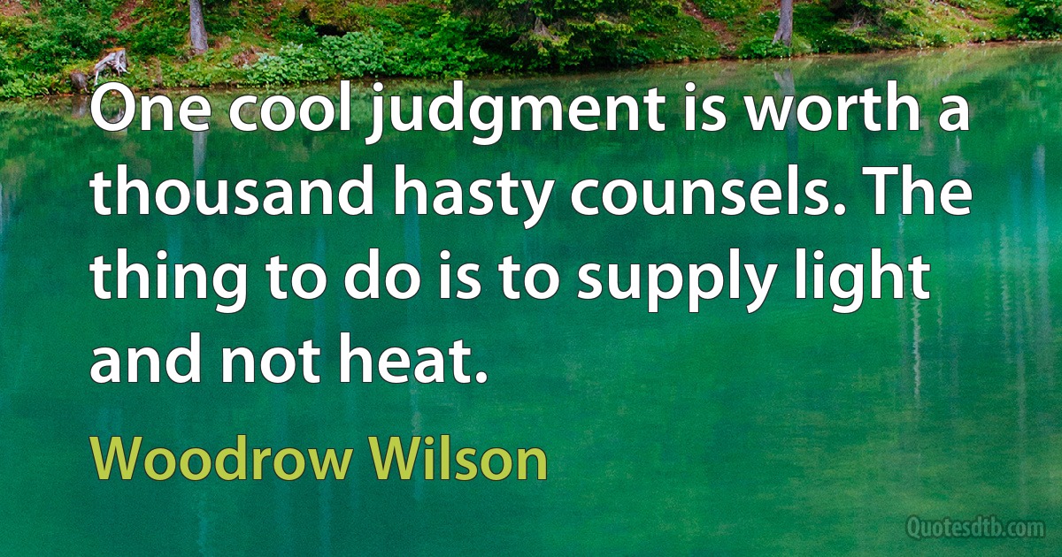 One cool judgment is worth a thousand hasty counsels. The thing to do is to supply light and not heat. (Woodrow Wilson)